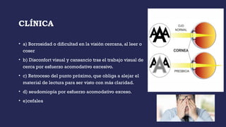 CLÍNICA
• a) Borrosidad o dificultad en la visión cercana, al leer o
coser
• b) Disconfort visual y cansancio tras el trabajo visual de
cerca por esfuerzo acomodativo excesivo.
• c) Retroceso del punto próximo, que obliga a alejar el
material de lectura para ser visto con más claridad.
• d) seudomiopía por esfuerzo acomodativo exceso.
• e)cefalea
 