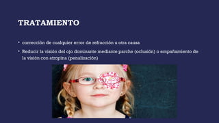 TRATAMIENTO
• corrección de cualquier error de refracción u otra causa
• Reducir la visión del ojo dominante mediante parche (oclusión) o empañamiento de
la visión con atropina (penalización)
 