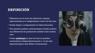 DEFINICIÓN
• Diferencia en el error de refracción (miopía,
hipermetropía y/o astigmatismo) entre los dos ojos.
• Puede llegar a comprometer la visión binocular
• Una persona padece anisometropía cuando padece
una diferencia de graduación notable entre ambos
ojos.
• Causa ambliopía ya que los ojos no pueden
acomodarse independientemente y el ojo más
hipermetrópico está difuso crónicamente
 