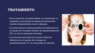 TRATAMIENTO
• En la corrección con gafas debido a la aniseiconia no
aceptable, los pacientes se quejan de sensaciones
visuales desagradables, como la diplopia.
• La corrección por anteojos produce una diferencia en
el tamaño de la imagen retiniana de aproximadamente
25%, la cual es raramente tolerable.
• La corrección por lentes de contacto reduce la
diferencia en el tamaño de la imagen en
aproximadamente 6%, la cual puede ser tolerada.
 