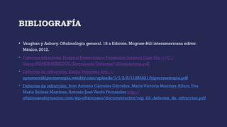 BIBLIOGRAFÍA
• Vaughan y Asbury. Oftalmología general. 18 a Edición. Mcgraw-Hill interamericana editor.
México, 2012.
• Defectos refractivos. Hospital Universitario Fundación Jiménez Días: file :///C:/
Users/ADMIN-MINEDUC/Downloads/Defectos%20refractivos.pdf
• Defectos de refracción. Emilio Pimentel: http://
optometrahipermetropia.weebly.com/uploads/1/1/2/5/11254621/hiperrmetropia.pdf
• Defectos de refracción. Juan Antonio Cárceles Cárceles, María Victoria Montoya Alfaro, Eva
María Salinas Martínez, Antonio José Verdú Fernández http://
oftalmoseoformacion.com/wp-oftalmoseo/documentacion/cap_03_defectos_de_refraccion.pdf
 