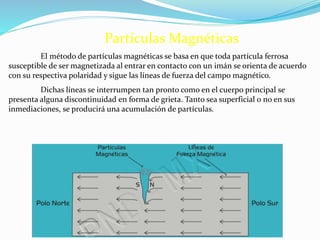 Partículas Magnéticas
El método de partículas magnéticas se basa en que toda partícula ferrosa
susceptible de ser magnetizada al entrar en contacto con un imán se orienta de acuerdo
con su respectiva polaridad y sigue las líneas de fuerza del campo magnético.
Dichas líneas se interrumpen tan pronto como en el cuerpo principal se
presenta alguna discontinuidad en forma de grieta. Tanto sea superficial o no en sus
inmediaciones, se producirá una acumulación de partículas.
 