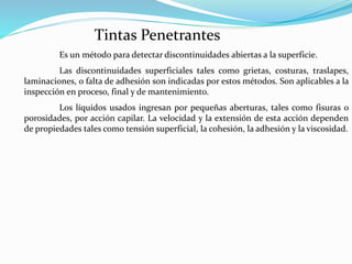 Tintas Penetrantes
Es un método para detectar discontinuidades abiertas a la superficie.
Las discontinuidades superficiales tales como grietas, costuras, traslapes,
laminaciones, o falta de adhesión son indicadas por estos métodos. Son aplicables a la
inspección en proceso, final y de mantenimiento.
Los líquidos usados ingresan por pequeñas aberturas, tales como fisuras o
porosidades, por acción capilar. La velocidad y la extensión de esta acción dependen
de propiedades tales como tensión superficial, la cohesión, la adhesión y la viscosidad.
 