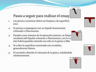 Pasos a seguir para realizar el ensayo:
1. Las piezas a examinar deben ser limpias y de superficie
seca.
2. Se pintan o impregnan con un líquido fuertemente
coloreado o fluorescente.
3. Pasados unos minutos de la operación anterior, se limpia el
excedente del líquido colorante o fluorescente, con lo cual
éste habrá quedado retenido tan sólo en la grieta o falla.
4. Se cubre la superficie examinada con revelador,
generalmente blanco.
5. El revelador absorbe el colorante de la grieta, señalándola
nítidamemente.
 