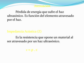 Atenuación
Pérdida de energía que sufre el haz
ultrasónico. Es función del elemento atravesado
por el haz.
Impedancia Acústica (Z)
Es la resistencia que opone un material al
ser atravesado por un haz ultrasónico.
Z = ρ . c
 