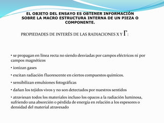 EL OBJETO DEL ENSAYO ES OBTENER INFORMACIÓN
SOBRE LA MACRO ESTRUCTURA INTERNA DE UN PIEZA O
COMPONENTE.
PROPIEDADES DE INTERÉS DE LAS RADIACIONES X Y Γ:
• se propagan en línea recta no siendo desviadas por campos eléctricos ni por
campos magnéticos
• ionizan gases
• excitan radiación fluorescente en ciertos compuestos químicos.
• sensibilizan emulsiones fotográficas
• dañan los tejidos vivos y no son detectados por nuestros sentidos
• atraviesan todos los materiales incluso los opacos a la radiación luminosa,
sufriendo una absorción o pérdida de energía en relación a los espesores o
densidad del material atravesado
 