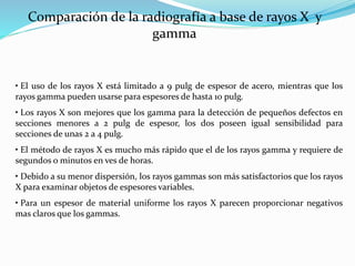 Comparación de la radiografía a base de rayos X y
gamma
• El uso de los rayos X está limitado a 9 pulg de espesor de acero, mientras que los
rayos gamma pueden usarse para espesores de hasta 10 pulg.
• Los rayos X son mejores que los gamma para la detección de pequeños defectos en
secciones menores a 2 pulg de espesor, los dos poseen igual sensibilidad para
secciones de unas 2 a 4 pulg.
• El método de rayos X es mucho más rápido que el de los rayos gamma y requiere de
segundos o minutos en ves de horas.
• Debido a su menor dispersión, los rayos gammas son más satisfactorios que los rayos
X para examinar objetos de espesores variables.
• Para un espesor de material uniforme los rayos X parecen proporcionar negativos
mas claros que los gammas.
 