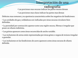 Interpretación de una
radiografía
• Las porciones mas oscuras indican las partes menos densas
• Las porciones mas claras indican las partes mas densas
Defectos mas comunes y su apariencia característica sobre los negativos de fundiciones:
• Las cavidades de gas y soldaduras son indicadas por áreas oscuras circulares bien
definidas.
• La porosidad por contracción aparece como una región oscura, fibrosa e irregular que
posee un silueta indistinta.
• Las grietas aparecen como áreas oscurecidas de ancho variable.
• Las inclusiones de arena están representadas por áreas grises o negras de textura irregular
o granular.
• Las inclusiones en las fundiciones de acero aparecen como áreas oscuras de silueta
definida.
 