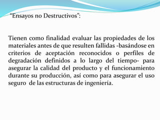 “Ensayos no Destructivos”:
Tienen como finalidad evaluar las propiedades de los
materiales antes de que resulten fallidas -basándose en
criterios de aceptación reconocidos o perfiles de
degradación definidos a lo largo del tiempo- para
asegurar la calidad del producto y el funcionamiento
durante su producción, así como para asegurar el uso
seguro de las estructuras de ingeniería.
 