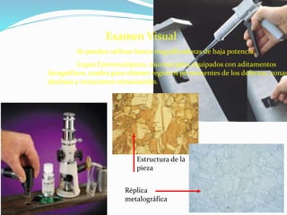 Examen Visual
Se pueden utilizar lentes magnificadoras de baja potencia.
Lupas Estereoscópicas, microscopios equipados con aditamentos
fotográficos, usados para obtener registros permanentes de los defectos, zonas
dudosas y variaciones estructurales.
Estructura de la
pieza
Réplica
metalográfica
 