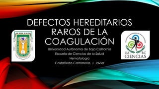 DEFECTOS HEREDITARIOS 
RAROS DE LA 
COAGULACIÓN 
Universidad Autónoma de Baja California 
Escuela de Ciencias de la Salud 
Hematología 
Castañeda-Camarena, J. Javier 
 