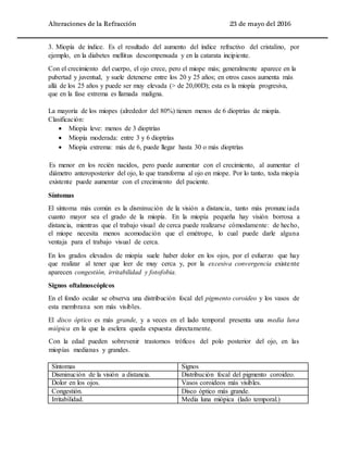 Alteraciones de la Refracción 23 de mayo del 2016
3. Miopía de índice. Es el resultado del aumento del índice refractivo del cristalino, por
ejemplo, en la diabetes mellitus descompensada y en la catarata incipiente.
Con el crecimiento del cuerpo, el ojo crece, pero el miope más; generalmente aparece en la
pubertad y juventud, y suele detenerse entre los 20 y 25 años; en otros casos aumenta más
allá de los 25 años y puede ser muy elevada (> de 20,00D); esta es la miopía progresiva,
que en la fase extrema es llamada maligna.
La mayoría de los miopes (alrededor del 80%) tienen menos de 6 dioptrías de miopía.
Clasificación:
 Miopía leve: menos de 3 dioptrías
 Miopía moderada: entre 3 y 6 dioptrías
 Miopía extrema: más de 6, puede llegar hasta 30 o más dioptrías
Es menor en los recién nacidos, pero puede aumentar con el crecimiento, al aumentar el
diámetro anteroposterior del ojo, lo que transforma al ojo en miope. Por lo tanto, toda miopía
existente puede aumentar con el crecimiento del paciente.
Síntomas
El síntoma más común es la disminución de la visión a distancia, tanto más pronunciada
cuanto mayor sea el grado de la miopía. En la miopía pequeña hay visión borrosa a
distancia, mientras que el trabajo visual de cerca puede realizarse cómodamente: de hecho,
el miope necesita menos acomodación que el emétrope, lo cual puede darle alguna
ventaja para el trabajo visual de cerca.
En los grados elevados de miopía suele haber dolor en los ojos, por el esfuerzo que hay
que realizar al tener que leer de muy cerca y, por la excesiva convergencia existente
aparecen congestión, irritabilidad y fotofobia.
Signos oftalmoscóplcos
En el fondo ocular se observa una distribución focal del pigmento coroideo y los vasos de
esta membrana son más visibles.
El disco óptico es más grande, y a veces en el lado temporal presenta una media luna
miópica en la que la esclera queda expuesta directamente.
Con la edad pueden sobrevenir trastornos tróficos del polo posterior del ojo, en las
miopías medianas y grandes.
Síntomas Signos
Disminución de la visión a distancia. Distribución focal del pigmento coroideo.
Dolor en los ojos. Vasos coroideos más visibles.
Congestión. Disco óptico más grande.
Irritabilidad. Media luna miópica (lado temporal.)
 