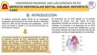 DEFECTO VENTRICULAR SEPTAL AISLADO. REPORTE DE UN
CASO
UNIVERSIDAD NACIONAL SAN LUIS GONZAGA DE ICA
INTRODUCCIÓN
El defecto ventricular septal (DVS) es la cardiopatía
congénita más frecuente en los recién nacidos, afectando
entre 25 y 30% de los neonatos con cardiopatía. . El DVS
puede ser aislado o múltiple y es comúnmente asociado con
otros defectos cardiacos
Los avances recientes en la ecocardiografía fetal han mejorado
la detección prenatal de DVS, especialmente aquellos de
tamaño pequeño que usualmente se presentan de manera
aislada. Sin embargo, la prevalencia y distribución de los
diferentes tipos de DVS no son bien conocidos, lo que requiere
de más estudios para determinar correctamente el riesgo
posnatal de anomalías cromosómicas asociadas con esta
cardiopatía congénita, cuando es diagnosticada prenatalmente.
El pronóstico de un DVS aislado en el periodo
posnatal es bueno, con alto índice de cierre
espontáneo durante los primeros años de vida. Sin
embargo, la evolución y el desenlace de un DVS
aislado prenatal no ha sido bien establecido, ya que
hay pocos estudios que hayan evaluado este tipo de
cardiopatía cuando es diagnosticado en la vida fetal
 