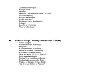 Software Defects Prevention Techniques – Example Project


15. Design Patterns (56:13)
    http://nptel.iitm.ac.in/video.php?subjectId=106101061

   •   Reuse in Software Engineering
   •   Patterns in Software Engineering
   •   Design Patterns
   •   Describing a Design Pattern
   •   Pattern Description Template provided by
   •   Classification of Patterns
   •   Examples of Creational Patterns
   •   Behavioral Patterns
   •   A Problem
   •   The Solution
   •   The Design Pattern: Prototype
   •   Singleton Pattern
   •   Implementing Singleton
   •   Adapter Pattern
   •   Composite Pattern
   •   The Solution
   •   Instance Structure for an Instance of a Composite Class
   •   The Composite Pattern
   •   The Facade Pattern
   •   How to interact with components with a subsystem?
   •   The Facade Pattern
   •   Proxy Pattern: A Mechanic for Communication
   •   Real object and Proxy object are different
   •   The Proxy Pattern
   •   The Decorator Pattern: Object Diagram
   •   Visual Component
   •   The Template Method Pattern
   •   Strategy Pattern


16. Class and Component Level Design (54:34)
    http://nptel.iitm.ac.in/video.php?subjectId=106101061

   •   Class
   •   Example Classes
   •   Kinds of Classes
   •   Levels of Abstraction
   •   Beck and Cunningham's CRC Method
   •   CRC: our recommendation
   •   A system decomposed in CRCs
   •   Contributions of CRC
   •   Bertrand Meyer' Design-by-Contract
   •   Design by Contact Method
   •   Contracts
   •   An Example Contact for class Book




                                                      xi
 