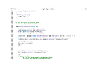Zarko Acimovic


  1251                                                  begin = index-1;
  1252                                                  end = nextIndex;
  1253                                                  index = nextIndex;
  1254                                                  nextIndex =
s.indexOf('n',nextIndex+1);
  1255                                          }
  1256
  1257                                          try{
  1258                                                  Thread.sleep(1000);
  1259                                          }catch(Exception e){}
  1260
  1261                                          if(wp!=null){
  1262                                                  mob.setDrawablePoints();
  1263                                                  if(gpsON==true){
  1264
mob.setCurrentPosition(wp);
  1265
if((mob.getCurrentPosition().getX()>170 || mob.getCurrentPosition().getY()>160 ||
  1266
mob.getCurrentPosition().getX()<10 || mob.getCurrentPosition().getY()<10) &&
oul.getSelect()==false )
  1267
mb.setBackground(wp);
  1268
ic.repaint();
  1269
  1270                                                  }
  1271                                          }
  1272                                  }
  1273                          }
  1274                  }
  1275
  1276          }
  1277
  1278          /**
  1279           * @see MIDlet#pauseApp()
  1280           */
  1281          protected void pauseApp() {
  1282          }
  1283
  1284          /**
  1285           * @see MIDlet#destroyApp(boolean)
  1286           */
  1287          protected void destroyApp(boolean flag) throws
MIDletStateChangeException {
  1288          }
  1289
  1290
  1291     /** Blanco characters are possible to occur in names of pictures;
  1292      * Integer representations of blanko characters are 9 and 32
  1293      * Also, characters with integer representation between 0 and 33


                                         cxii
 