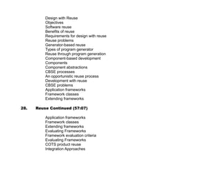 Software Defects Prevention Techniques – Example Project


37. Project Configuration Management (53:00)
    http://nptel.iitm.ac.in/video.php?subjectId=106101061

   •   Change Control System: Schematic
   •   What is Configuration Management(CM)?
   •   CM Functions
   •   Typical Application Specific Cls
   •   Versioning of Cls
   •   Concept of Baseline
   •   Configuration Control
   •   Change Control Procedure (1/2)
   •   Change Control Procedure (2/2)
   •   Configuration Status Accounting
   •   Configuration Audit
   •   Configuration Management Plan

38. Project Risk Management (56:04)
    http://nptel.iitm.ac.in/video.php?subjectId=106101061

   •   Project Risk Management Processes
   •   Risk Management Planning Process
   •   Risk Manage. Planning Process: Outputs
   •   Risk identification Process Involves:
   •   Risk Analysis Processes
   •   Qualitative Risk Analysis Process
   •   Illustration: Risk Impact Rating Table
   •   Impact, Frequency, and Risk Exposure
   •   Illustration: Quantitative Risk Analysis
   •   Risk Response Planning Process (2/2)
   •   Lessening the Risks
   •   Contingency Actions
   •   Risk Monitoring and Control Process
   •   Illustration: Tracking The Top 10 Risks



39. Other PM Processes (55:41)
    http://nptel.iitm.ac.in/video.php?subjectId=106101061

   •   Other Project Management Processes
   •   Project Cost Management Processes
   •   Illustration: Cost Budget (1/2)
   •   Illustration: Cost Budget (2/2)
   •   Human Resource Management Processes
   •   Impact of Organization Structure on Projects
   •   Typical Software Project Organization
   •   Software Development Responsibilities Need to be shared by all stakeholders
   •   Illustration: Responsibility Assignment Matrix
   •   Project Communications Management Processes
   •   Illustration: Stakeholder Communications Analysis


                                                    xxiii
 