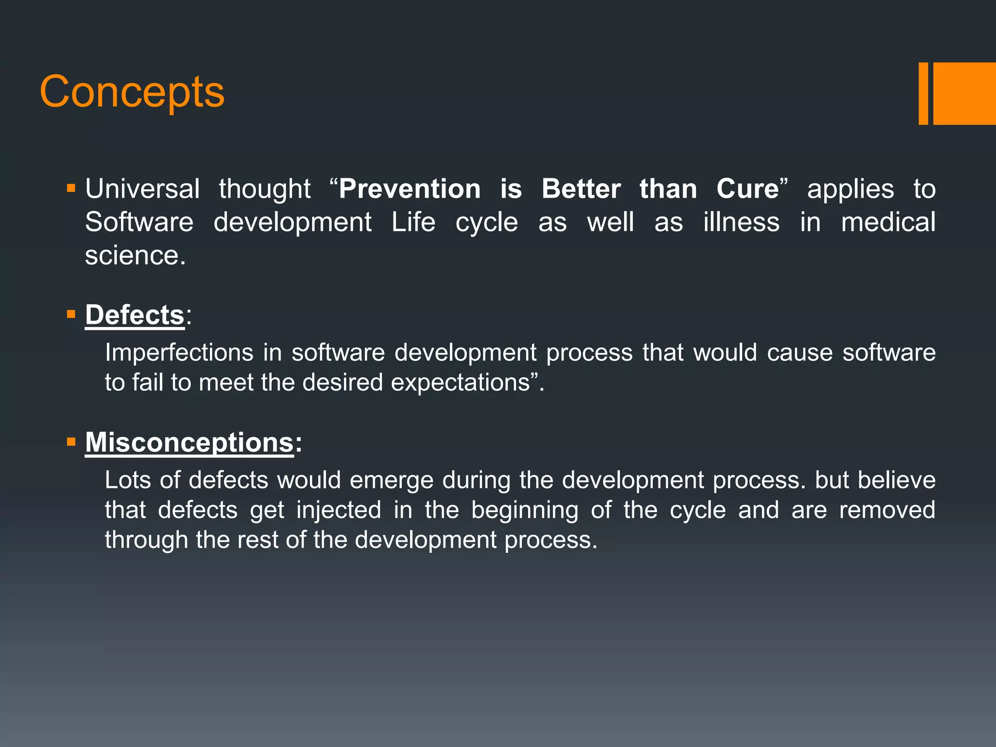 Concepts

  Universal thought “Prevention is Better than Cure” applies to
   Software development Life cycle as well as illness in medical
   science.

  Defects:
    Imperfections in software development process that would cause software
    to fail to meet the desired expectations”.

  Misconceptions:
    Lots of defects would emerge during the development process. but believe
    that defects get injected in the beginning of the cycle and are removed
    through the rest of the development process.
 