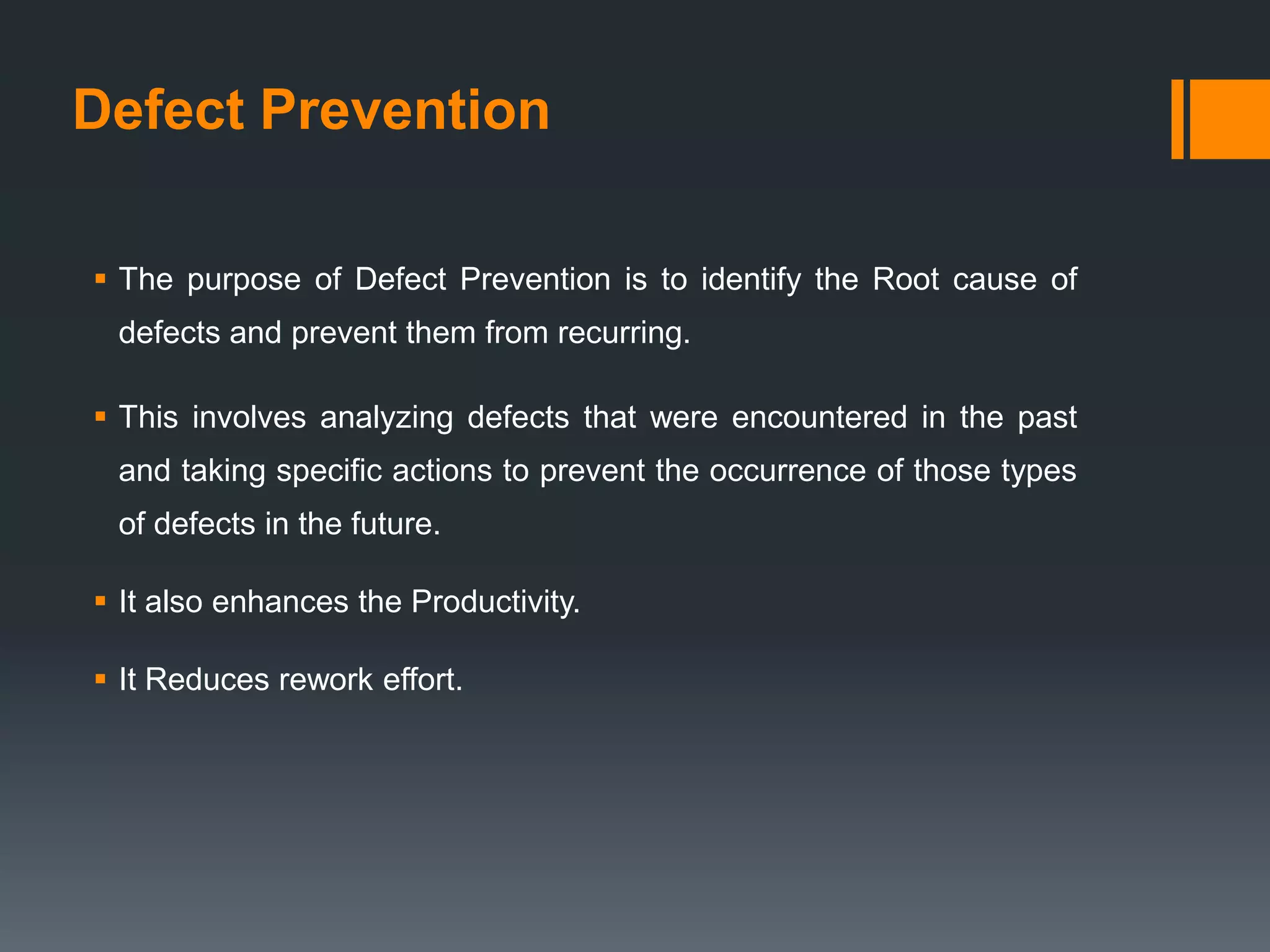 Defect Prevention

 The purpose of Defect Prevention is to identify the Root cause of
 defects and prevent them from recurring.

 This involves analyzing defects that were encountered in the past
 and taking specific actions to prevent the occurrence of those types
 of defects in the future.

 It also enhances the Productivity.

 It Reduces rework effort.
 