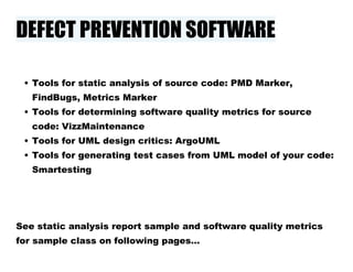 DEFECT PREVENTION SOFTWARE
• Tools for static analysis of source code: PMD Marker,
FindBugs, Metrics Marker
• Tools for determining software quality metrics for source
code: VizzMaintenance
• Tools for UML design critics: ArgoUML
• Tools for generating test cases from UML model of your code:
Smartesting
See static analysis report sample and software quality metrics
for sample class on following pages…
 
