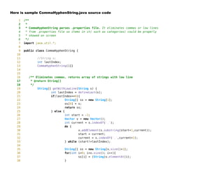 Here is sample CommaHyphenString.java source code
1 /**
2 *
3 * CommaHyphenString parses .properties file. It eliminates commas or low lines
4 * from .properties file so items in it( such as categories) could be properly
5 * showed on screen
6 */
7 import java.util.*;
8
9 public class CommaHyphenString {
10
11 //String s;
12 int lastIndex;
13 CommaHyphenString(){}
14
15
16 /** Eliminates commas, returns array of strings with low line
17 * @return String[]
18 */
19 String[] getWithLowLine(String s) {
20 int lastIndex = defineLast(s);
21 if(lastIndex==0){
22 String[] ss = new String[1];
23 ss[0] = s;
24 return ss;
25 } else {
26 int start = -1;
27 Vector v = new Vector();
28 int current = s.indexOf(',');
29 do {
30 v.addElement(s.substring(start+1,current));
31 start = current;
32 current = s.indexOf(',',current+1);
33 } while (start!=lastIndex);
34
35 String[] ss = new String[v.size()+1];
36 for(int i=0; i<v.size(); i++){
37 ss[i] = (String)v.elementAt(i);
38 }
 