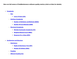 Here are full names of VizzMaintenance software quality metrics (click on links for details)
Complexity
o Size
 Lines of Code (LOC)
o Interface Complexity
 Number of Attributes and Methods (SIZE2)
 Number Of local Methods (NOM)
o Structural Complexity
 McCabe Cyclomatic Complexity (CC)
 Weighted Method Count (WMC)
 Response For a Class (RFC)
Architecture and Structure
o Inheritance
 Depth of Inheritance Tree (DIT)
 Number Of Children (NOC)
o Coupling
o Afferent Coupling (Ca)
 
