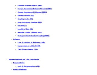  Coupling Between Objects (CBO)
 Change Dependency Between Classes (CDBC)
 Change Dependency Of Classes (CDOC)
 Efferent Coupling (Ce)
 Coupling Factor (CF)
 Data Abstraction Coupling (DAC)
 Instability (I)
 Locality of Data (LD)
 Message Passing Coupling (MPC)
 Package Data Abstraction Coupling (PDAC)
o Cohesion
 Lack of Cohesion in Methods (LCOM)
 Improvement of LCOM (ILCOM)
 Tight Class Cohesion (TCC)
Design Guidelines and Code Conventions
o Documentation
 Lack Of Documentation (LOD)
o Code Conventions
 