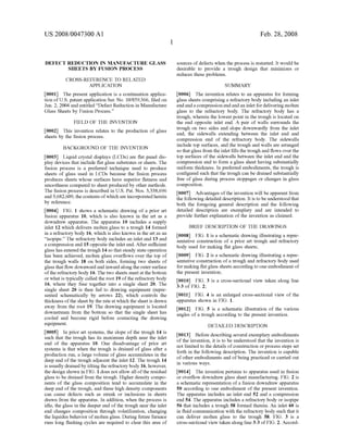 US 2008/0047300 A1
DEFECT REDUCTION IN MANUFACTURE GLASS
SHEETS BY FUSION PROCESS
CROSS-REFERENCE TO RELATED
APPLICATION
0001. The present application is a continuation applica
tion ofU.S. patent application Ser. No. 10/859.366, filed on
Jun. 2, 2004 and entitled “Defect Reduction in Manufacture
Glass Sheets by Fusion Process.”
FIELD OF THE INVENTION
0002 This invention relates to the production of glass
sheets by the fusion process.
BACKGROUND OF THE INVENTION
0003 Liquid crystal displays (LCDs) are flat panel dis
play devices that include flat glass substrates or sheets. The
fusion process is a preferred technique used to produce
sheets of glass used in LCDS because the fusion process
produces sheets whose surfaces have Superior flatness and
Smoothness compared to sheet produced by other methods.
The fusion process is described in U.S. Pat. Nos. 3,338,696
and 3,682,609, thecontentsofwhich are incorporatedherein
by reference.
0004 FIG. 1 shows a schematic drawing of a prior art
fusion apparatus 10, which is also known in the art as a
downdraw apparatus. The apparatus 10 includes a supply
inlet 12 which delivers molten glass to a trough 14 formed
in a refractory body 16, which is also known in the art as an
"isopipe.” The refractory body includes an inlet end 13 and
a compression end 15 opposite the inlet end. After sufficient
glass has entered the trough 14 So that steady state operation
has been achieved, molten glass overflows over the top of
the trough walls 18 on both sides, forming two sheets of
glass thatflow downwardand inwardalong the outerSurface
ofthe refractory body 16. The two sheets meet at the bottom
or what is typically called the root 19 ofthe refractory body
16, where they fuse together into a single sheet 20. The
single sheet 20 is then fed to drawing equipment (repre
sented schematically by arrows 22), which controls the
thickness ofthe sheet by the rateat which the sheet is drawn
away from the root 19. The drawing equipment is located
downstream from the bottom so that the single sheet has
cooled and become rigid before contacting the drawing
equipment.
0005. In prior art systems, the slope of the trough 14 is
Such that the trough has its maximum depth near the inlet
end of the apparatus 10. One disadvantage of prior art
systems is that when the trough is drained of glass after a
production run, a large Volume of glass accumulates in the
deep end ofthe trough adjacent the inlet 12. The trough 14
is usually drained by tilting the refractory body 16, however,
the design shown in FIG. 1 does not allow all ofthe residual
glass to be drained from the trough. Higher density compo
nents of the glass composition tend to accumulate in the
deep end of the trough, and these high density components
can cause defects such as streak or inclusions in sheets
drawn from the apparatus. In addition, when the process is
idle, the glass in the deeper end ofthe trough near the inlet
end changes composition through Volatilization, changing
the liquidus behavior ofmolten glass. During future furnace
runs long flushing cycles are required to clear this area of
Feb. 28, 2008
sources ofdefects when the process is restarted. It would be
desirable to provide a trough design that minimizes or
reduces these problems.
SUMMARY
0006 The invention relates to an apparatus for forming
glass sheets comprising a refractory body including an inlet
endandacompression endandan inlet fordelivering molten
glass to the refractory body. The refractory body has a
trough, wherein the lowest point in the trough is located on
the end opposite inlet end. A pair of walls surrounds the
trough on two sides and slope downwardly from the inlet
end, the sidewalls extending between the inlet end and
compression end of the refractory body. The sidewalls
include top surfaces, and the trough and walls are arranged
so thatglass from the inlet fills the trough and flows overthe
top surfaces of the sidewalls between the inlet end and the
compression end to form a glass sheet having Substantially
uniform thickness. In preferred embodiments, the trough is
configured such that the trough can be drained Substantially
free of glass during process stoppages or changes in glass
composition.
0007 Advantages ofthe invention will be apparent from
the following detailed description. It is to be understoodthat
both the foregoing general description and the following
detailed description are exemplary and are intended to
provide further explanation of the invention as claimed.
BRIEF DESCRIPTION OF THE DRAWINGS
0008 FIG. 1 is a schematic drawing illustrating a repre
sentative construction of a prior art trough and refractory
body used for making flat glass sheets;
0009 FIG. 2 is a schematic drawing illustrating a repre
sentative construction ofa trough and refractory body used
for making flatglass sheets according to oneembodiment of
the present invention;
0010 FIG. 3 is a cross-sectional view taken along line
3-3 of FIG. 2:
0011 FIG. 4 is an enlarged cross-sectional view of the
apparatus shown in FIG. 1.
0012 FIG. 5 is a schematic illustration of the various
angles of a trough according to the present invention.
DETAILED DESCRIPTION
0013 Before describing several exemplary embodiments
ofthe invention, it is to be understood that the invention is
not limited to the details ofconstruction or process steps set
forth in the following description. The invention is capable
ofother embodiments and ofbeing practiced or carried out
in various ways.
0014. The invention pertains to apparatus used in fusion
or overflow downdraw glass sheet manufacturing. FIG. 2 is
a schematic representation ofa fusion downdraw apparatus
50 according to one embodiment of the present invention.
The apparatus includes an inlet end 52 and a compression
end 54. The apparatus includes a refractory body or isopipe
56 that includes a trough 58 formed therein. An inlet 60 is
in fluid communication with the refractory body such that it
can deliver molten glass to the trough 58. FIG. 3 is a
cross-sectional view taken along line 3-3 ofFIG. 2. Accord
 