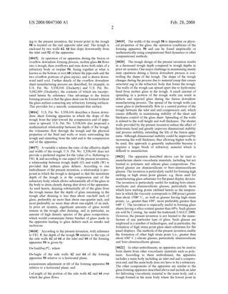 US 2008/0047300 A1
ing to the present invention, the lowest point in the trough
58 is located on the end opposite inlet end. The trough is
enclosed by two walls 62, 64 that slope downwardly from
the inlet end 52 ofthe apparatus.
0015. In operation ofan apparatus during the fusion or
overflow downdraw forming process, molten glass 66 flows
into a trough, then overflows and runs down both sides ofa
refractory body or isopipe 56, fusing together at what is
known as the bottom or root 68 (where thepipeends and the
two overflow portions ofglass rejoin), and is drawn down
ward until cool. Further details of the overflow downdraw
sheet manufacturing process are described, for example, in
U.S. Pat. No. 3,338,696 (Dockerty) and U.S. Pat. No.
3.682,609 (Dockerty), the contents of which are incorpo
rated herein by reference. One advantage to the fusion
formingprocess isthattheglass sheetcan beformed without
the glass Surface contacting any refractory forming Surfaces.
This provides for a smooth, contaminant-free Surface.
0016 U.S. Pat. No. 3,338,696 describes a fusion down
draw sheet forming apparatus in which the slope of the
trough from the inlet toward the compression end ofappa
ratus is upward. U.S. Pat. No. 3.338,696 also proposed a
mathematical relationship between the depth of the trough,
the volumetric flow through the trough and the physical
properties of the fluid and walls or weirs surrounding the
trough and extending from the inlet end to the compression
end of the apparatus.
0017. A variable a relates the ratio ofthe effective depth
and width of the trough. U.S. Pat. No. 3,338,696 does not
provide a preferred regime for the value of C. Referring to
FIG. 4, and accordingto one aspect ofthepresent invention,
a relationship between trough depth (H) and width (W) is
provided that reduces glass defects. According to one
embodiment ofthe present invention, a relationship is pro
posed in which the trough is designed so that the maximum
depth of the trough is at the compression end of the
refractory body, which allows substantially all oftheglass in
the body to drain cleanly during shut down ofthe apparatus.
As used herein, draining Substantially all of the glass from
the trough means that the depth of glass remaining in the
trough after draining is less than about one-half inch of
glass, preferably no more than about one-quarter inch, and
most preferably no more than about one-eighth ofan inch.
In prior art systems, significant amounts of glass would
remain in the trough after draining, and in particular, an
amount of high density species of the glass composition,
which would contaminate future batches of glass made in
the apparatus leading to glass defects Such as streaks and
inclusions.
0018. According to the present invention, with reference
to FIG. 5, the depth ofthe trough 58 relative to the tops of
the side walls 62 ad 64 at the inlet end 60 of the forming
apparatus 50 is given by:
H=Tan(0+e)*L, where
O=Angle of the side walls 62 and 64 of the forming
apparatus 50 relative to a horizontal plane,
e=maximum adjustment or tilt ofthe forming apparatus 50
relative to a horizontal plane, and
L=Length of the portion of the side walls 62 and 64 over
which the glass flows.
Feb. 28, 2008
0019. The width ofthe trough 58 is dependent on physi
cal properties of the glass, the operation conditions of the
forming apparatus 50 and can be found empirically or
mathematically using computational fluid dynamics orother
computational methods.
0020. The trough design ofthe present invention results
in a decreased trough depth compared to trough depths in
priorart systems. One majorchallengein maintaining steady
state operation during a fusion downdraw process is con
trolling the shape of the trough. The shape of the trough
changes during the process due to material creep that causes
structural sag in the refractory body that forms the trough.
The walls ofthe trough can spread apart due to hydrostatic
head from molten glass in the trough. A small amount of
spreading in a portion of the trough walls can result in
defects and rejected glass during the fusion downdraw
manufacturing process. The spread ofthe trough walls can
cause glass to preferentially flow to a central portion ofthe
trough between the inlet end and compression end, which
causes difficulty in maintaining stability of the sheet and
thickness control ofthe glass sheet. Spreading of the walls
is related to the wall height and wall thickness. The shorter
walls provided by the present invention reduce the effect of
hydrostatic head and greatly improves dimensional stability
and process stability, extending the life of the fusion appa
ratus. Although dimensional stability could be improved by
increasing the wall thickness, thus allowing higher walls to
be used, this approach is generally undesirable because it
requires a larger block of refractory material which is
difficult to manufacture.
0021. The apparatus described above can be used to
manufacture sheets Viscoelastic materials, including but not
limited to polymers and silicate glass compositions. Pre
ferred glasses are aluminosilicate or boro-aluminosilicate
glasses. The invention is particularly useful forforminghigh
melting or high Strain point glasses, e.g. those used for
manufacturingglass Substrates forflat panel display devices.
The invention is particularly useful for making boro-alumi
nosilicate and aluminosilicate glasses, particularly those
which have melting points (defined herein as the tempera
ture in which the viscosity corresponds to 200 poise) greater
than about 1500° C., as well as glasses having high strain
points, i.e., greater than 630, more preferably greater than
640°C. The invention is especially useful in forming glass
sheets havinga silica contentgreaterthan 60%. Such glasses
are sold by Corning, Inc under the trademark EAGLE 2000.
However, the present invention is not limited to the manu
facture of any particular type of glass. Such glasses are
employed in a number oftechnologies, and in particular, the
formation ofhigh Strain point glass sheet Substrates for flat
panel displays. The methods ofthe present invention enable
the formation of other high strain point (i.e., greater than
about 630°C.) silicate glasses, particularly aluminosilicate
and boro-aluminosilicate glasses.
0022. In other embodiments, an apparatus can be used to
form sheets from other viscoelastic materials such as poly
mers. According to these embodiment, the apparatus
includes a main body including an inlet end and a compres
sion end, andthe main body does not have to be a refractory.
The other components of the apparatus are similar to the
glass formingapparatus describedaboveandincludean inlet
for delivering Viscoelastic material to the main body, and a
trough formed in the main body where the lowest point in
 