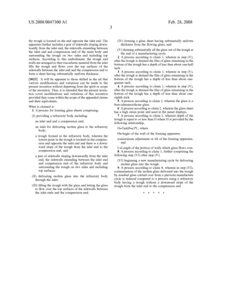 US 2008/0047300 A1
the trough is located on the end opposite the inlet end. The
apparatus further includes a pair ofSidewalls sloping down
wardly from the inlet end, the sidewalls extending between
the inlet end and compression end of the main body and
Surrounding the trough on two sides and including top
Surfaces. According to this embodiment, the trough and
walls are arrangedso that viscoelastic material from the inlet
fills the trough and flows over the top surfaces of the
sidewalls between the inlet end and the compression end to
form a sheet having Substantially uniform thickness.
0023. It will be apparent to those skilled in the art that
various modifications and variations can be made to the
present invention without departing from the spirit or scope
ofthe invention. Thus, it is intended that the present inven
tion cover modifications and variations of this invention
provided they come within the scope ofthe appended claims
and their equivalents.
What is claimed is:
1. A process for forming glass sheets comprising:
(I) providing a refractory body including:
an inlet end and a compression end;
an inlet for delivering molten glass to the refractory
body;
a trough formed in the refractory body, wherein the
lowestpoint in the trough is located on the compres
sion end opposite the inlet end and there is a down
ward slope of the trough from the inlet end to the
compression end; and
a pair of sidewalls sloping downwardly from the inlet
end, the sidewalls extending between the inlet end
and compression end of the refractory body and
Surrounding the trough on two sides and including
top Surfaces;
(II) delivering molten glass into the refractory body
through the inlet;
(III) filling the trough with the glass and letting the glass
to flow over the top surfaces of the sidewalls between
the inlet ends and the compression end;
Feb. 28, 2008
(IV) forming a glass sheet having Substantially uniform
thickness from the flowing glass; and
(V) draining Substantially all the glass out ofthe trough at
the end of a manufacturing cycle.
2. A process according to claim 1, wherein in step (V),
after the trough is drained the film ofglass remaining in the
bottom ofthe trough has a depth ofless than about one-half
inch.
3. A process according to claim 1, wherein in step (V),
after the trough is drained the film ofglass remaining in the
bottom of the trough has a depth of less than about one
quarter inch.
4. A process according to claim 1, wherein in step (V),
after the trough is drained the film ofglass remaining in the
bottom of the trough has a depth of less than about one
eighth inch.
5. A process according to claim 1, wherein the glass is a
boro-aluminosilicate glass.
6. Aprocess according to claim 1, wherein the glass sheet
has a high Strain point and used in flat panel displayS.
7. A process according to claim 1, wherein depth of the
trough is equal to or less than H where H is provided by the
following relationship,
H=Tan(0+e)*L, where
O=Angle ofthe wall ofthe forming apparatus,
e=maximum adjustment or tilt of the forming apparatus,
and
L=Length ofthe portion ofwalls which glass flows over.
8. A process according to claim 1, further comprising the
following step (VI) after step (V):
(VI) beginning a new manufacturing cycle by delivering
molten glass into the trough.
9. A process according to claim 8, wherein in step (VI),
contamination ofthe molten glass delivered into the trough
by residual glass carried over from a previous manufacture
cycle is reduced compared to a process using a refractory
body having a trough without a downward slope of the
trough from the inlet end to the compression end.
k k k k k
 