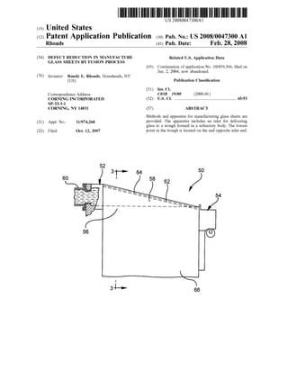 US 2008004.7300A1
(19) United States
(12) Patent Application Publication (10) Pub. No.: US2008/0047300 A1
Rhoads (43) Pub. Date: Feb. 28, 2008
(54) DEFECT REDUCTION IN MANUFACTURE Related U.S. Application Data
GLASS SHEETS BY FUSION PROCESS
(63) Continuation ofapplication No. 10/859.366, filed on
Jun. 2, 2004, now abandoned.
(76) Inventor: Randy L. Rhoads, Horseheads, NY
(US) Publication Classification
(51) Int. Cl.
Correspondence Address: CO3B 9/00 (2006.01)
CORNING INCORPORATED (52) U.S. Cl. .................................................................. 65/53
SP-T-3-1
CORNING, NY 14831 (57) ABSTRACT
Methods and apparatus for manufacturing glass sheets are
(21) Appl. No.: 11/974,268 provided. The apparatus includes an inlet for delivering
glass to a trough formed in a refractory body. The lowest
(22) Filed: Oct. 12, 2007 point in the trough is located on the end opposite inlet end.
 