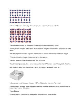 In Ionic and Covalent solids edge dislocations involve extra half planes of unit cells.




The regions surrounding the dislocation line are made of essentially perfect crystal.

The only severe disruption to the crystal structure occurs along the dislocation line (perpendicular to the
page).

Note that perpendicular to the page, the line may step up or down. These steps are known as jogs.

•A Screw Dislocation changes the character of the atom planes.

The atom planes no longer exist separately from each other.

They form a single surface, like a screw thread, which "spirals" from one end of the crystal to the other.

(It is actually a helical structure because it winds up in 3D, not like a spiral that is flat.)




In the average crystal structure, there are ~1012 m of dislocation lines per m3 of crystal.

Combinations of edge and screw dislocations are often formed as edge dislocations can be formed by
branching off a screw dislocation.

Planar Defects

A Planar Defect is a discontinuity of the perfect crystal structure across a plane.
 