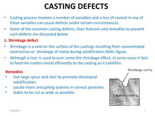 CASTING DEFECTS
• Casting process involves a number of variables and a loss of control in any of
these variables can cause defects under certain circumstances.
• Some of the common casting defects, their features and remedies to prevent
such defects are discussed below.
1. Shrinkage defect
• Shrinkage is a void on the surface of the castings resulting from concentrated
contraction or shrinkage of metal during solidification.Refer figure.
• Although a riser is used to over come the shrinkage effect, in some cases it fails
to feed the molten metal efficiently to the casting as it solidifies.
Remedies
• Use large sprue and riser to promote directional
solidification.
• Locate risers and gating systems in correct positions.
• Gates to be cut as wide as possible.
7/28/2017 1
 