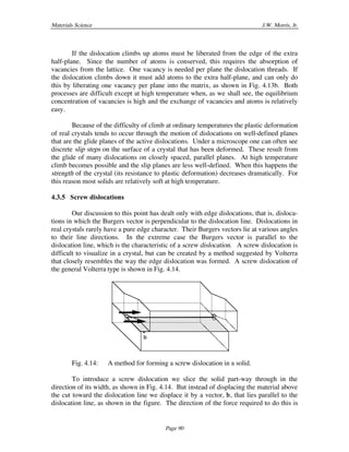 Materials Science J.W. Morris, Jr.
Page 90
If the dislocation climbs up atoms must be liberated from the edge of the extra
half-plane. Since the number of atoms is conserved, this requires the absorption of
vacancies from the lattice. One vacancy is needed per plane the dislocation threads. If
the dislocation climbs down it must add atoms to the extra half-plane, and can only do
this by liberating one vacancy per plane into the matrix, as shown in Fig. 4.13b. Both
processes are difficult except at high temperature when, as we shall see, the equilibrium
concentration of vacancies is high and the exchange of vacancies and atoms is relatively
easy.
Because of the difficulty of climb at ordinary temperatures the plastic deformation
of real crystals tends to occur through the motion of dislocations on well-defined planes
that are the glide planes of the active dislocations. Under a microscope one can often see
discrete slip steps on the surface of a crystal that has been deformed. These result from
the glide of many dislocations on closely spaced, parallel planes. At high temperature
climb becomes possible and the slip planes are less well-defined. When this happens the
strength of the crystal (its resistance to plastic deformation) decreases dramatically. For
this reason most solids are relatively soft at high temperature.
4.3.5 Screw dislocations
Our discussion to this point has dealt only with edge dislocations, that is, disloca-
tions in which the Burgers vector is perpendicular to the dislocation line. Dislocations in
real crystals rarely have a pure edge character. Their Burgers vectors lie at various angles
to their line directions. In the extreme case the Burgers vector is parallel to the
dislocation line, which is the characteristic of a screw dislocation. A screw dislocation is
difficult to visualize in a crystal, but can be created by a method suggested by Volterra
that closely resembles the way the edge dislocation was formed. A screw dislocation of
the general Volterra type is shown in Fig. 4.14.
“
b
Fig. 4.14: A method for forming a screw dislocation in a solid.
To introduce a screw dislocation we slice the solid part-way through in the
direction of its width, as shown in Fig. 4.14. But instead of displacing the material above
the cut toward the dislocation line we displace it by a vector, b, that lies parallel to the
dislocation line, as shown in the figure. The direction of the force required to do this is
 