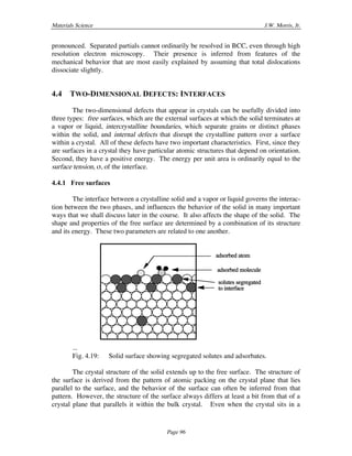 Materials Science J.W. Morris, Jr.
Page 96
pronounced. Separated partials cannot ordinarily be resolved in BCC, even through high
resolution electron microscopy. Their presence is inferred from features of the
mechanical behavior that are most easily explained by assuming that total dislocations
dissociate slightly.
4.4 TWO-DIMENSIONAL DEFECTS: INTERFACES
The two-dimensional defects that appear in crystals can be usefully divided into
three types: free surfaces, which are the external surfaces at which the solid terminates at
a vapor or liquid, intercrystalline boundaries, which separate grains or distinct phases
within the solid, and internal defects that disrupt the crystalline pattern over a surface
within a crystal. All of these defects have two important characteristics. First, since they
are surfaces in a crystal they have particular atomic structures that depend on orientation.
Second, they have a positive energy. The energy per unit area is ordinarily equal to the
surface tension, ß, of the interface.
4.4.1 Free surfaces
The interface between a crystalline solid and a vapor or liquid governs the interac-
tion between the two phases, and influences the behavior of the solid in many important
ways that we shall discuss later in the course. It also affects the shape of the solid. The
shape and properties of the free surface are determined by a combination of its structure
and its energy. These two parameters are related to one another.
solutes segregated
to interface
adsorbed molecule
adsorbed atom
...
Fig. 4.19: Solid surface showing segregated solutes and adsorbates.
The crystal structure of the solid extends up to the free surface. The structure of
the surface is derived from the pattern of atomic packing on the crystal plane that lies
parallel to the surface, and the behavior of the surface can often be inferred from that
pattern. However, the structure of the surface always differs at least a bit from that of a
crystal plane that parallels it within the bulk crystal. Even when the crystal sits in a
 