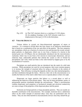 Materials Science J.W. Morris, Jr.
Page 106
(a) (b)
Fig. 4.30: (a) The CsCl structure drawn as a stacking of {110} planes.
(b) An antiphase boundary in the CsCl structure made by a
displacement of the type
1
2 <110> in the third plane.
4.5 VOLUME DEFECTS
Volume defects in crystals are three-dimensional aggregates of atoms or
vacancies. It is common to divide them into four classes in an imprecise classification
that is based on a combination of the size and effect of the particle. The four categories
are: precipitates, which are a fraction of a micron in size and decorate the crystal; second-
phase particles or dispersants, which vary in size from a fraction of a micron to the
normal grain size (10-100µm), but are intentionally introduced into the microstructure;
inclusions, which vary in size from a few microns to macroscopic dimensions, and are
relatively large, undesirable particles that entered the system as dirt or formed by
precipitation; and voids, which are holes in the solid formed by trapped gases or by the
accumulation of vacancies.
Precipitates are small particles that are introduced into the matrix by solid state
reactions. While precipitates are used for several purposes, their most common purpose
is to increase the strength of structural alloys by acting as obstacles to the motion of
dislocations. Their efficiency in doing this depends on their size, their internal properties,
and their distribution through the lattice. However, their role in the microstructure is to
modify the behavior of the matrix rather than to act as separate phases in their own right.
Dispersants are larger particles that behave as a second phase as well as
influencing the behavior of the primary phase. They may be large precipitates, grains, or
polygranular particles distributed through the microstructure. When a microstructure
contains dispersants such properties as mechanical strength and electrical conductivity
are some average of the properties of the dispersant phase and the parent.
Inclusions are foreign particles or large precipitate particles. They are usually un-
desirable constituents in the microstructure. For example, inclusions have a deleterious
effect on the useful strength of structural alloys since they are preferential sites for
failure. They are also often harmful in microelectronic devices since they disturb the ge-
 