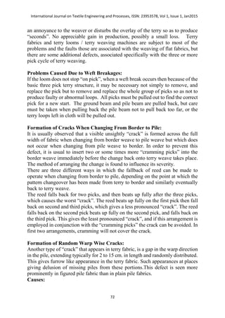 International Journal on Textile Engineering and Processes, ISSN: 23953578, Vol 1, Issue 1, Jan2015
72
an annoyance to the weaver or disturbs the overlay of the terry so as to produce
“seconds”. No appreciable gain in production, possibly a small loss. Terry
fabrics and terry looms / terry weaving machines are subject to most of the
problems and the faults those are associated with the weaving of flat fabrics, but
there are some additional defects, associated specifically with the three or more
pick cycle of terry weaving.
Problems Caused Due to Weft Breakages:
If the loom does not stop “on pick”, when a weft break occurs then because of the
basic three pick terry structure, it may be necessary not simply to remove, and
replace the pick but to remove and replace the whole group of picks so as not to
produce faulty or abnormal loops. All picks must be pulled out to find the correct
pick for a new start. The ground beam and pile beam are pulled back, but care
must be taken when pulling back the pile beam not to pull back too far, or the
terry loops left in cloth will be pulled out.
Formation of Cracks When Changing From Border to Pile:
It is usually observed that a visible unsightly “crack” is formed across the full
width of fabric when changing from border weave to pile weave but which does
not occur when changing from pile weave to border. In order to prevent this
defect, it is usual to insert two or some times more “cramming picks” into the
border weave immediately before the change back onto terry weave takes place.
The method of arranging the change is found to influence its severity.
There are three different ways in which the fallback of reed can be made to
operate when changing from border to pile, depending on the point at which the
pattern changeover has been made from terry to border and similarly eventually
back to terry weave.
The reed falls back for two picks, and then beats up fully after the three picks,
which causes the worst “crack”. The reed beats up fully on the first pick then fall
back on second and third picks, which gives a less pronounced “crack”. The reed
falls back on the second pick beats up fully on the second pick, and falls back on
the third pick. This gives the least pronounced “crack”, and if this arrangement is
employed in conjunction with the “cramming picks” the crack can be avoided. In
first two arrangements, cramming will not cover the crack.
Formation of Random Warp Wise Cracks:
Another type of “crack” that appears in terry fabric, is a gap in the warp direction
in the pile, extending typically for 2 to 15 cm. in length and randomly distributed.
This gives furrow like appearance in the terry fabric. Such appearances at places
giving delusion of missing piles from these portions.This defect is seen more
prominently in figured pile fabric than in plain pile fabrics.
Causes:
 
