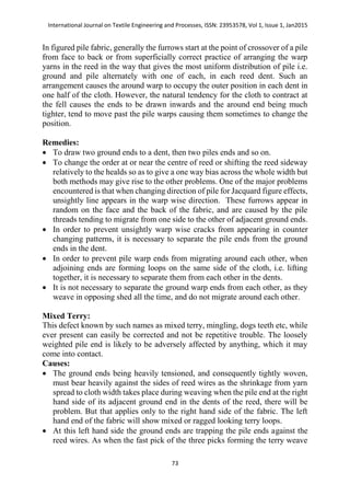 International Journal on Textile Engineering and Processes, ISSN: 23953578, Vol 1, Issue 1, Jan2015
73
In figured pile fabric, generally the furrows start at the point of crossover of a pile
from face to back or from superficially correct practice of arranging the warp
yarns in the reed in the way that gives the most uniform distribution of pile i.e.
ground and pile alternately with one of each, in each reed dent. Such an
arrangement causes the around warp to occupy the outer position in each dent in
one half of the cloth. However, the natural tendency for the cloth to contract at
the fell causes the ends to be drawn inwards and the around end being much
tighter, tend to move past the pile warps causing them sometimes to change the
position.
Remedies:
 To draw two ground ends to a dent, then two piles ends and so on.
 To change the order at or near the centre of reed or shifting the reed sideway
relatively to the healds so as to give a one way bias across the whole width but
both methods may give rise to the other problems. One of the major problems
encountered is that when changing direction of pile for Jacquard figure effects,
unsightly line appears in the warp wise direction. These furrows appear in
random on the face and the back of the fabric, and are caused by the pile
threads tending to migrate from one side to the other of adjacent ground ends.
 In order to prevent unsightly warp wise cracks from appearing in counter
changing patterns, it is necessary to separate the pile ends from the ground
ends in the dent.
 In order to prevent pile warp ends from migrating around each other, when
adjoining ends are forming loops on the same side of the cloth, i.e. lifting
together, it is necessary to separate them from each other in the dents.
 It is not necessary to separate the ground warp ends from each other, as they
weave in opposing shed all the time, and do not migrate around each other.
Mixed Terry:
This defect known by such names as mixed terry, mingling, dogs teeth etc, while
ever present can easily be corrected and not be repetitive trouble. The loosely
weighted pile end is likely to be adversely affected by anything, which it may
come into contact.
Causes:
 The ground ends being heavily tensioned, and consequently tightly woven,
must bear heavily against the sides of reed wires as the shrinkage from yarn
spread to cloth width takes place during weaving when the pile end at the right
hand side of its adjacent ground end in the dents of the reed, there will be
problem. But that applies only to the right hand side of the fabric. The left
hand end of the fabric will show mixed or ragged looking terry loops.
 At this left hand side the ground ends are trapping the pile ends against the
reed wires. As when the fast pick of the three picks forming the terry weave
 