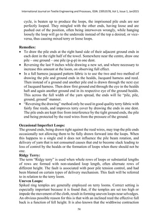 International Journal on Textile Engineering and Processes, ISSN: 23953578, Vol 1, Issue 1, Jan2015
74
cycle, is beaten up to produce the loops, the imprisoned pile ends are nor
perfectly looped. They mingled with the other ends, having loose and are
pushed out of the position, often being interwoven wrongly, while hanging
loosely the loop will go to the underside instead of the top a desired, or vice-
versa, thus causing mixed terry or loose loops.
Remedies:
 To draw the pile ends at the right hand side of their adjacent ground ends in
each dent in the right half of the towel. Somewhere near the centre, draw one
pile – one ground – one pile (p-g-p) in one dent.
 Reversing the last 9 inches while drawing a new set, and where necessary to
increase this amount at the loom, on observing full effect.
 In a full harness jacquard pattern fabric is to use the two and two method of
drawing the pile and ground ends in the healds, Jacquard harness and reed.
Then instead of a ground end another pile end is drawn through the next eye
of Jacquard harness. Then draw first ground end through the eye in the healds
haft and again another ground end in its respective eye of the ground healds.
This across the full width of the yarn spread, the ends will lie “pile, pile,
ground, ground” manner.
 “Reversing the drawing” method only be used in good quality terry fabric with
fairly fine reeds, and improves terry cover by drawing the ends in one dent.
The pile ends are kept free from interference by the tight ground ends, the pile
end being protected by the reed wires from the pressure of the ground.
Occasional Imperfect Loops:
The ground ends, being drawn tight against the reed wires, may trap the pile ends
occasionally not allowing them to be fully drawn forward into the loops. When
this happens to a single end it does not influence the pile beam rotation, and
delivery of yarn that is not consumed causes that end to become slack leading to
loss of control by the healds or the formation of loops when there should not be
one.
Ridgy Terry:
The term “Ridgy terry” is used when whole rows of loops or substantial lengths
of rows are formed with non-standard loop length, often alternate rows of
different height. The fault is associated with poor pile tension control, and had
been blamed on certain types of delivery mechanism. This fault will be referred
to in relation to the terry loom.
Uneven Loops:
Spiked ring temples are generally employed on terry looms. Correct setting is
especially important because it is found that, if the temples are set too high or
impede the movement of the cloth, result in forming uneven loops near selvedges.
An obvious possible reason for this is that with an inclined reed the effective full
back is a function of fell height. It is also known that the widthwise contraction
 