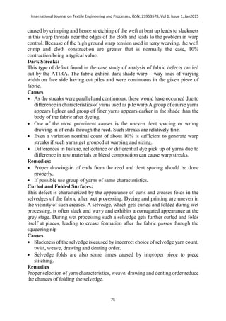 International Journal on Textile Engineering and Processes, ISSN: 23953578, Vol 1, Issue 1, Jan2015
75
caused by crimping and hence stretching of the weft at beat up leads to slackness
in this warp threads near the edges of the cloth and leads to the problem in warp
control. Because of the high ground warp tension used in terry weaving, the weft
crimp and cloth construction are greater that is normally the case, 10%
contraction being a typical value.
Dark Streaks:
This type of defect found in the case study of analysis of fabric defects carried
out by the ATIRA. The fabric exhibit dark shade warp – way lines of varying
width on face side having cut piles and were continuous in the given piece of
fabric.
Causes
 As the streaks were parallel and continuous, these would have occurred due to
difference in characteristics of yarns used as pile warp.A group of caurse yarns
appears lighter and group of finer yarns appears darker in the shade than the
body of the fabric after dyeing.
 One of the most prominent causes is the uneven dent spacing or wrong
drawing-in of ends through the reed. Such streaks are relatively fine.
 Even a variation nominal count of about 10% is sufficient to generate warp
streaks if such yarns get grouped at warping and sizing.
 Differences in lusture, reflectance or differential dye pick up of yarns due to
difference in raw materials or blend composition can cause warp streaks.
Remedies:
 Proper drawing-in of ends from the reed and dent spacing should be done
properly.
 If possible use group of yarns of same characteristics.
Curled and Folded Surfaces:
This defect is characterized by the appearance of curls and creases folds in the
selvedges of the fabric after wet processing. Dyeing and printing are uneven in
the vicinity of such creases. A selvedge, which gets curled and folded during wet
processing, is often slack and wavy and exhibits a corrugated appearance at the
grey stage. During wet processing such a selvedge gets further curled and folds
itself at places, leading to crease formation after the fabric passes through the
squeezing nip
Causes
 Slackness of the selvedge is caused by incorrect choice of selvedge yarn count,
twist, weave, drawing and denting order.
 Selvedge folds are also some times caused by improper piece to piece
stitching.
Remedies
Proper selection of yarn characteristics, weave, drawing and denting order reduce
the chances of folding the selvedge.
 