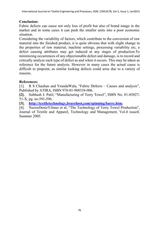 International Journal on Textile Engineering and Processes, ISSN: 23953578, Vol 1, Issue 1, Jan2015
76
Conclusion:
Fabric defects can cause not only loss of profit but also of brand image in the
market and in some cases it can push the smaller units into a poor economic
situation.
Considering the variability of factors, which contribute to the conversion of raw
material into the finished product, it is quite obvious that with slight change in
the properties of raw material, machine settings, processing variability etc, a
defect causing attributes may get induced at any stages of production.To
minimizing occurrences of any objectionable defect and damage, is to record and
critically analyze each type of defect as and when it occurs. This may be taken as
reference for the future analysis. However in many cases the actual cause is
difficult to pinpoint, as similar looking defects could arise due to a variety of
reasons.
References:
[1]. R S Chauhan and VrundaWala, “Fabric Defects – Causes and analysis”,
Published by ATIRA, ISBN 978-81-908338-006.
[2]. Subhash J. Patil, “Manufacturing of Terry Towel”, ISBN No. 81-85027-
51-X, pg. no.591-596.
[3]. http://textiletechnology,brarehost,com/spinning/barre.htm.
[4]. NazireDenizYilmaz et al, “The Technology of Terry Towel Production”,
Journal of Textile and Apparel, Technology and Management, Vol.4 issue4,
Summer 2005.
 