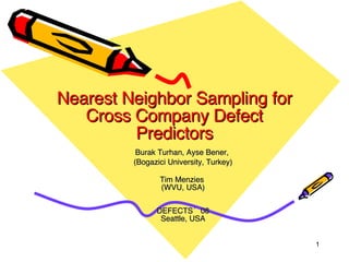 Nearest Neighbor Sampling for Cross Company Defect Predictors Burak Turhan, Ayse Bener,  (Bogazici University, Turkey)   Tim Menzies  (WVU, USA) DEFECTS’08 Seattle, USA 