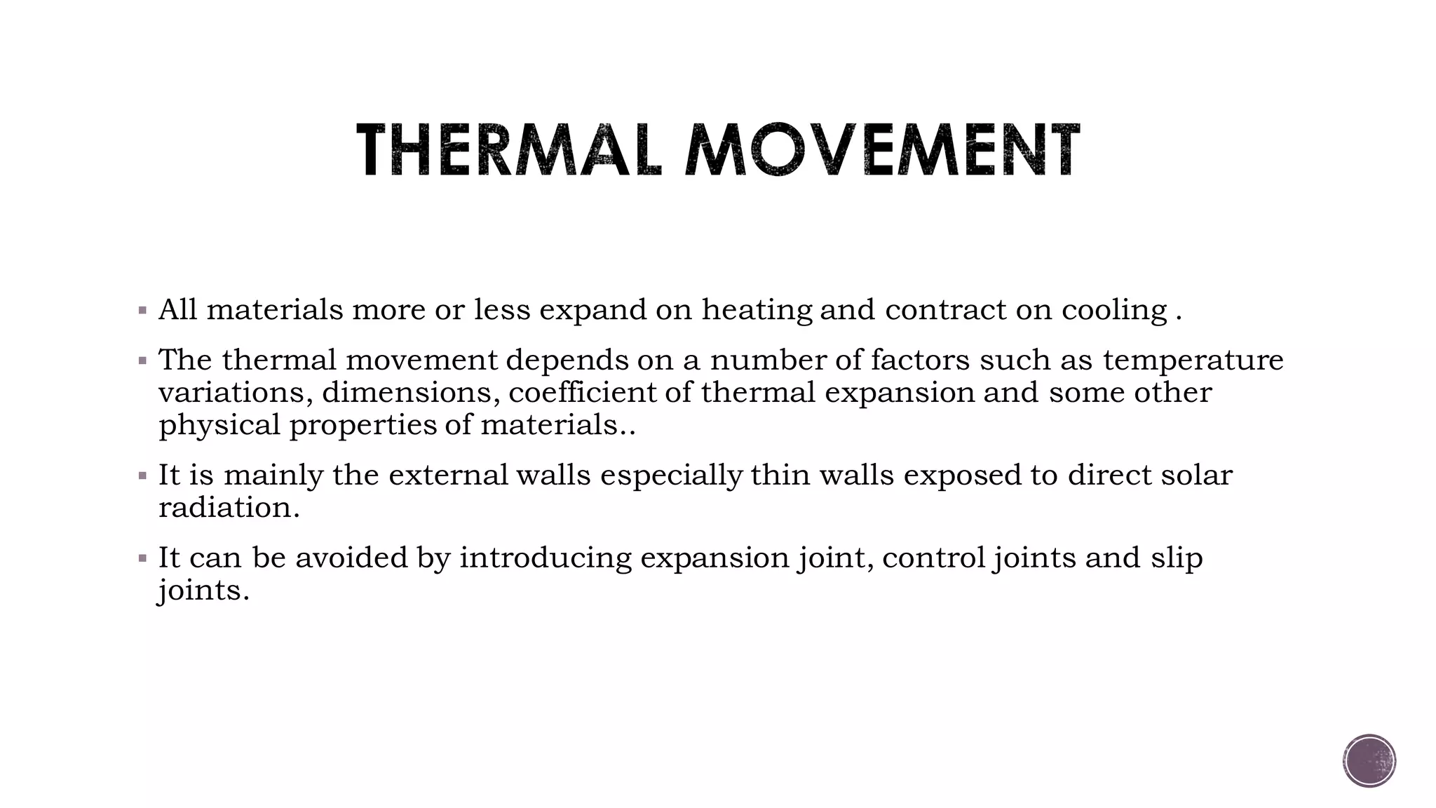  All materials more or less expand on heating and contract on cooling .
 The thermal movement depends on a number of factors such as temperature
variations, dimensions, coefficient of thermal expansion and some other
physical properties of materials..
 It is mainly the external walls especially thin walls exposed to direct solar
radiation.
 It can be avoided by introducing expansion joint, control joints and slip
joints.
 