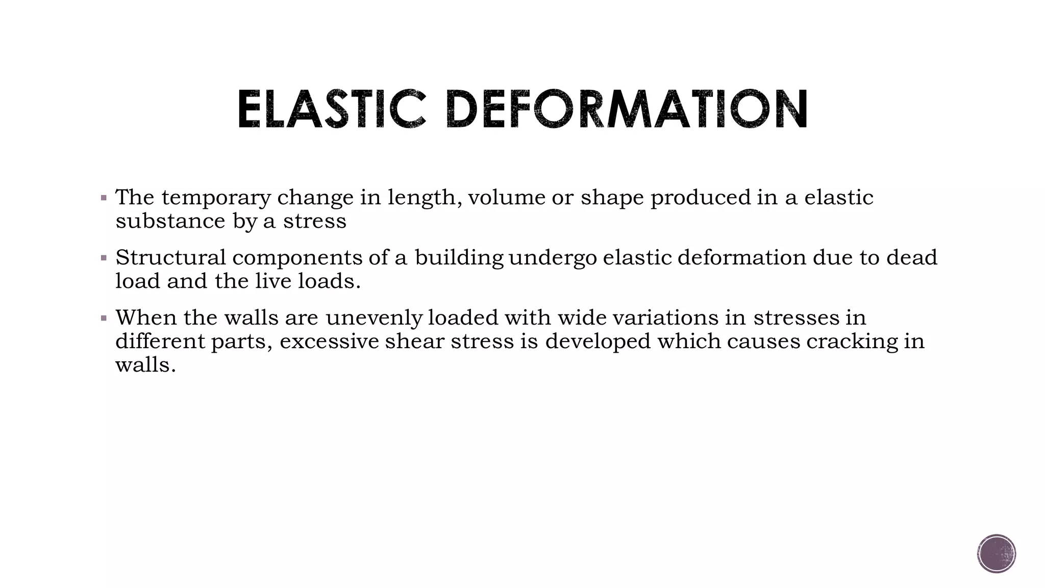  The temporary change in length, volume or shape produced in a elastic
substance by a stress
 Structural components of a building undergo elastic deformation due to dead
load and the live loads.
 When the walls are unevenly loaded with wide variations in stresses in
different parts, excessive shear stress is developed which causes cracking in
walls.
 