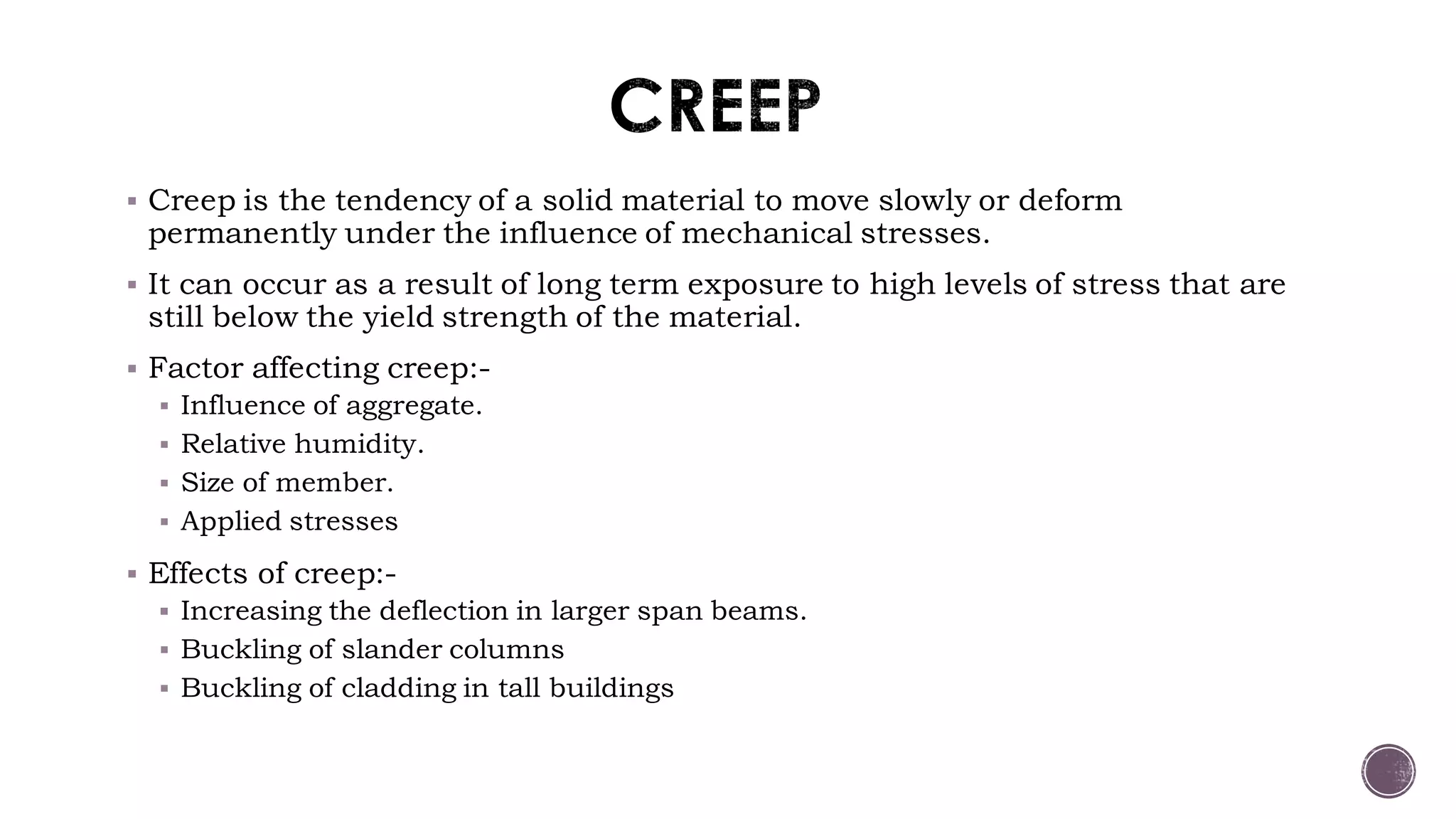  Creep is the tendency of a solid material to move slowly or deform
permanently under the influence of mechanical stresses.
 It can occur as a result of long term exposure to high levels of stress that are
still below the yield strength of the material.
 Factor affecting creep:-
 Influence of aggregate.
 Relative humidity.
 Size of member.
 Applied stresses
 Effects of creep:-
 Increasing the deflection in larger span beams.
 Buckling of slander columns
 Buckling of cladding in tall buildings
 