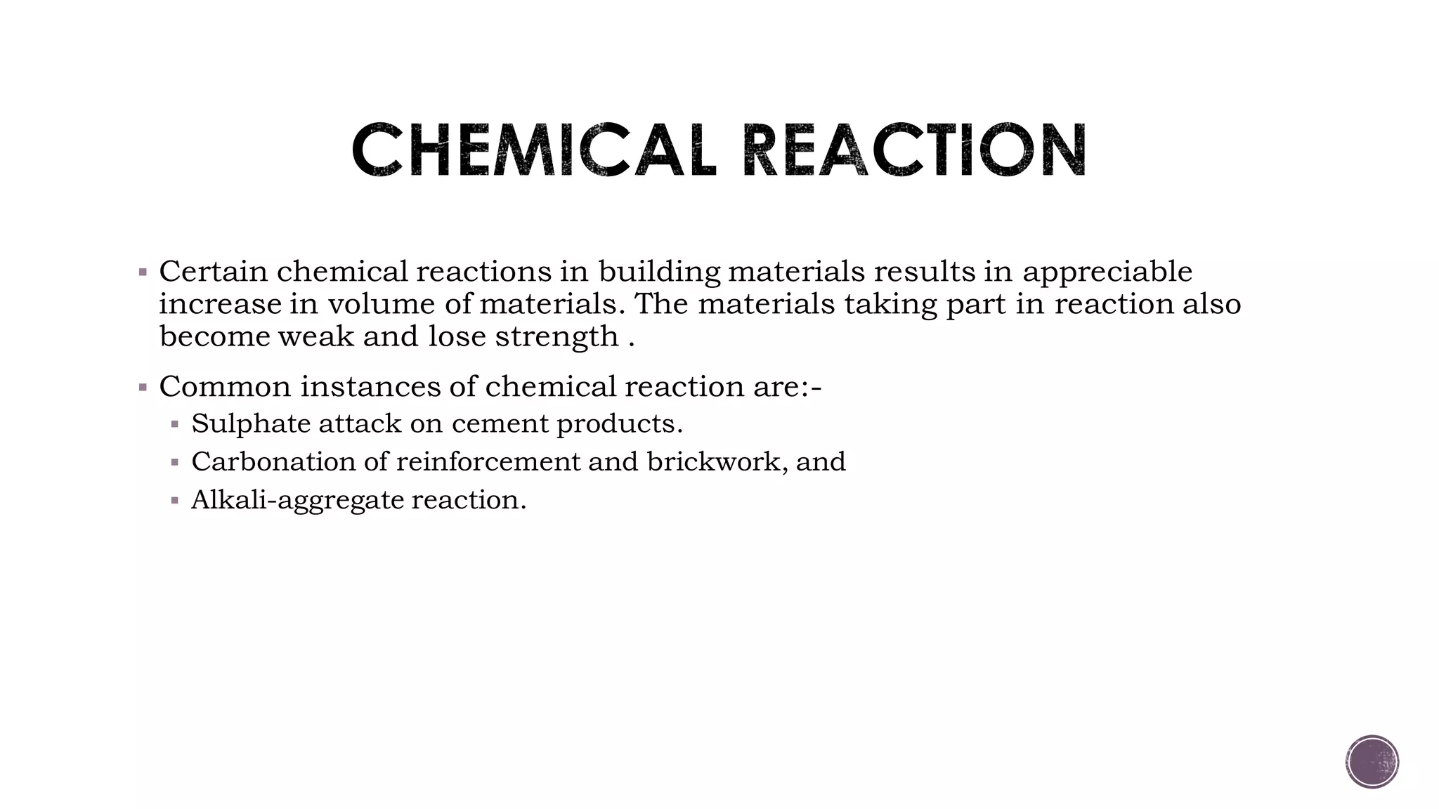  Certain chemical reactions in building materials results in appreciable
increase in volume of materials. The materials taking part in reaction also
become weak and lose strength .
 Common instances of chemical reaction are:-
 Sulphate attack on cement products.
 Carbonation of reinforcement and brickwork, and
 Alkali-aggregate reaction.
 