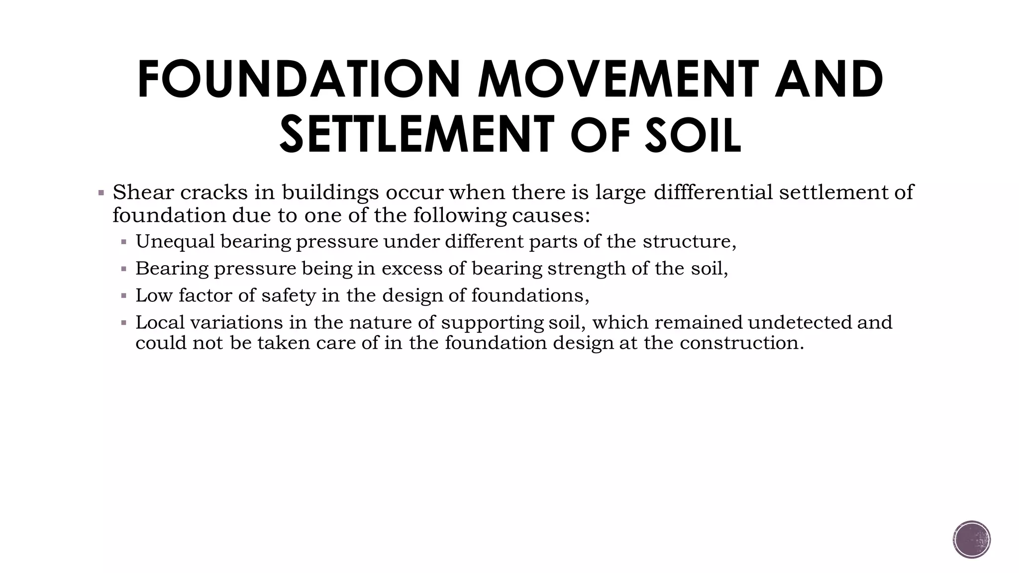 FOUNDATION MOVEMENT AND
SETTLEMENT OF SOIL
 Shear cracks in buildings occur when there is large diffferential settlement of
foundation due to one of the following causes:
 Unequal bearing pressure under different parts of the structure,
 Bearing pressure being in excess of bearing strength of the soil,
 Low factor of safety in the design of foundations,
 Local variations in the nature of supporting soil, which remained undetected and
could not be taken care of in the foundation design at the construction.
 
