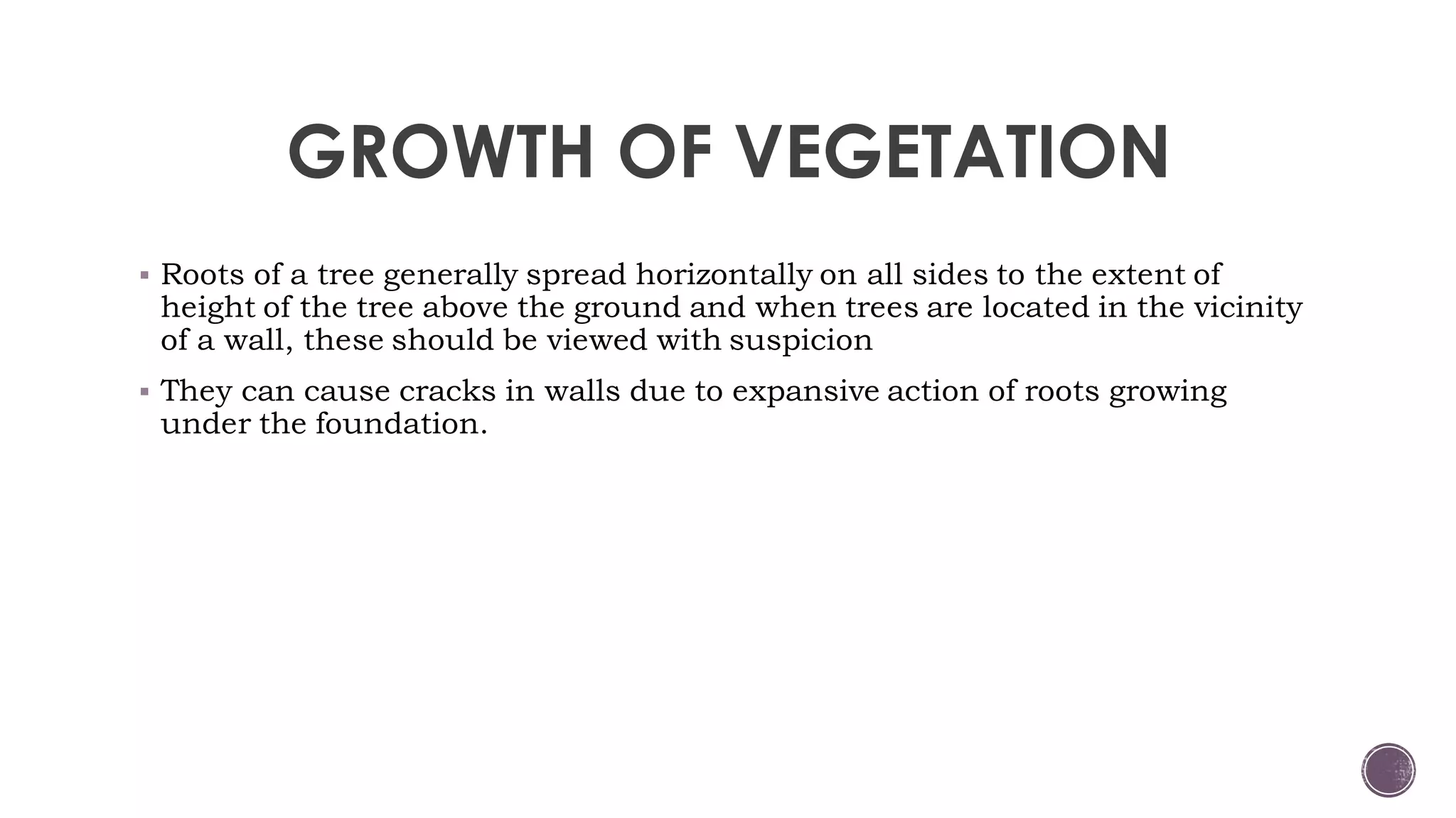 GROWTH OF VEGETATION
 Roots of a tree generally spread horizontally on all sides to the extent of
height of the tree above the ground and when trees are located in the vicinity
of a wall, these should be viewed with suspicion
 They can cause cracks in walls due to expansive action of roots growing
under the foundation.
 