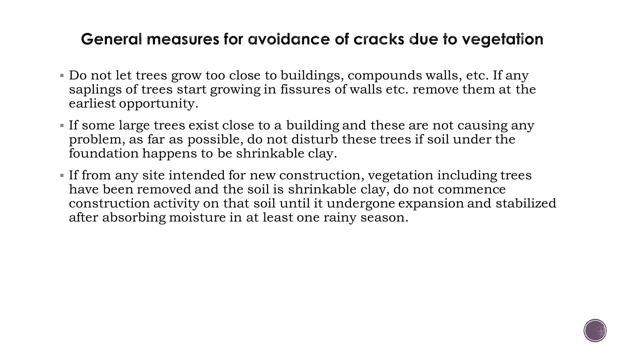  Do not let trees grow too close to buildings, compounds walls, etc. If any
saplings of trees start growing in fissures of walls etc. remove them at the
earliest opportunity.
 If some large trees exist close to a building and these are not causing any
problem, as far as possible, do not disturb these trees if soil under the
foundation happens to be shrinkable clay.
 If from any site intended for new construction, vegetation including trees
have been removed and the soil is shrinkable clay, do not commence
construction activity on that soil until it undergone expansion and stabilized
after absorbing moisture in at least one rainy season.
 