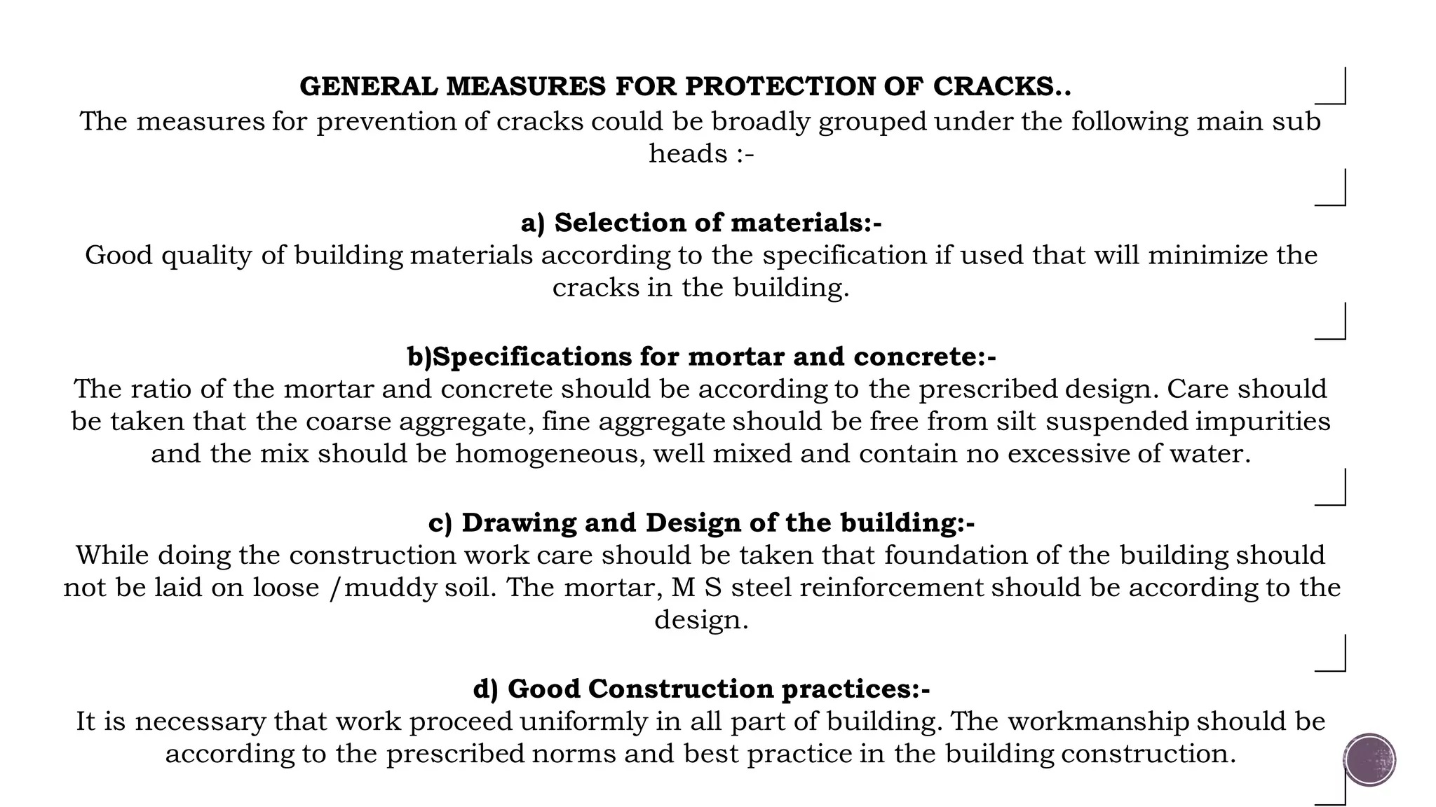 GENERAL MEASURES FOR PROTECTION OF CRACKS..
The measures for prevention of cracks could be broadly grouped under the following main sub
heads :-
a) Selection of materials:-
Good quality of building materials according to the specification if used that will minimize the
cracks in the building.
b)Specifications for mortar and concrete:-
The ratio of the mortar and concrete should be according to the prescribed design. Care should
be taken that the coarse aggregate, fine aggregate should be free from silt suspended impurities
and the mix should be homogeneous, well mixed and contain no excessive of water.
c) Drawing and Design of the building:-
While doing the construction work care should be taken that foundation of the building should
not be laid on loose /muddy soil. The mortar, M S steel reinforcement should be according to the
design.
d) Good Construction practices:-
It is necessary that work proceed uniformly in all part of building. The workmanship should be
according to the prescribed norms and best practice in the building construction.
 