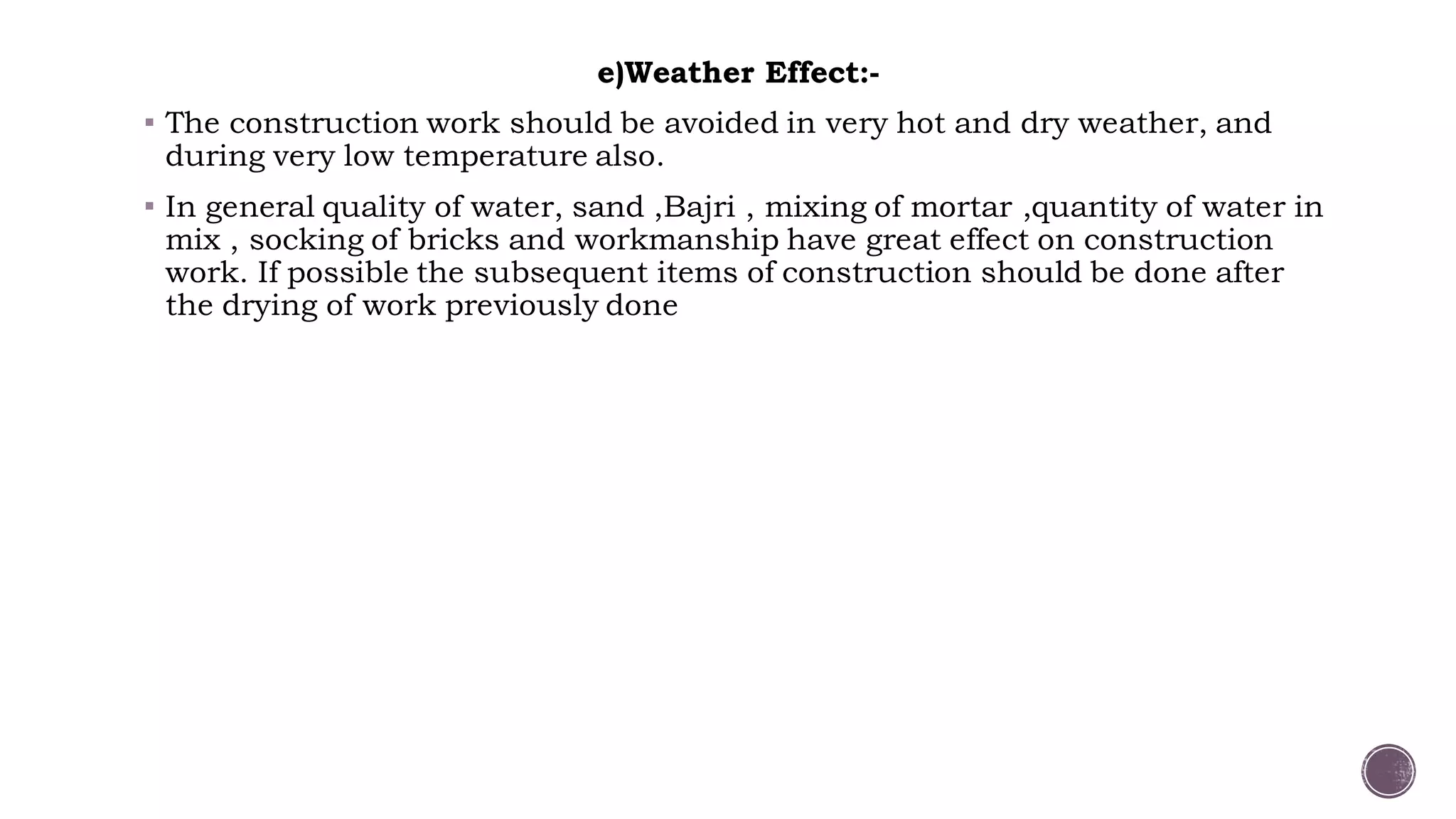 e)Weather Effect:-
 The construction work should be avoided in very hot and dry weather, and
during very low temperature also.
 In general quality of water, sand ,Bajri , mixing of mortar ,quantity of water in
mix , socking of bricks and workmanship have great effect on construction
work. If possible the subsequent items of construction should be done after
the drying of work previously done
 